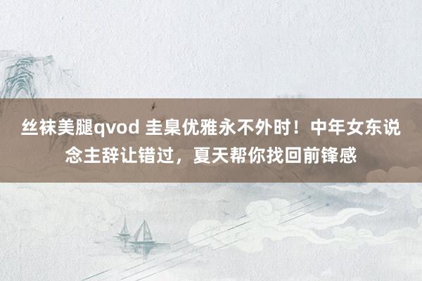 丝袜美腿qvod 圭臬优雅永不外时！中年女东说念主辞让错过，夏天帮你找回前锋感