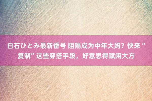 白石ひとみ最新番号 阻隔成为中年大妈？快来“复制”这些穿搭手段，好意思得赋闲大方