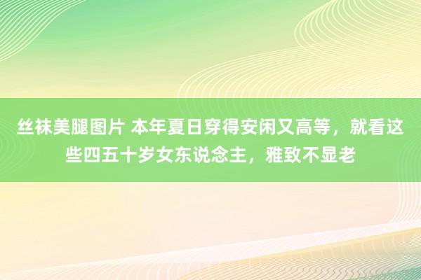 丝袜美腿图片 本年夏日穿得安闲又高等，就看这些四五十岁女东说念主，雅致不显老