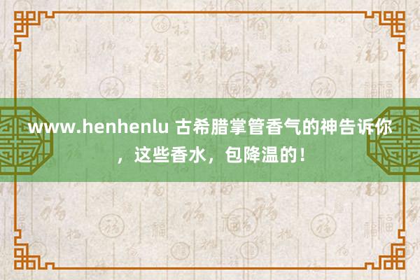 www.henhenlu 古希腊掌管香气的神告诉你，这些香水，包降温的！