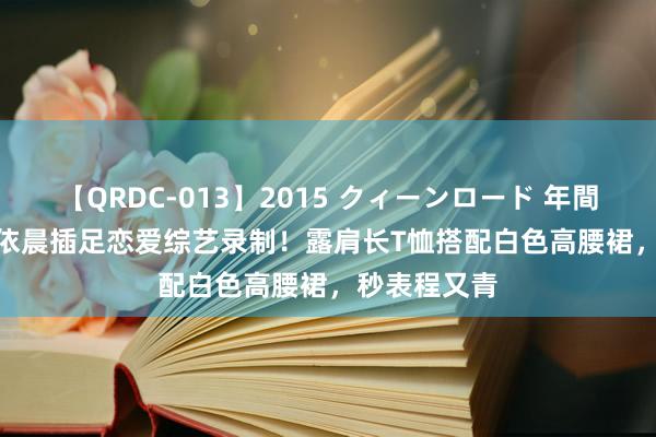 【QRDC-013】2015 クィーンロード 年間BEST10 林依晨插足恋爱综艺录制！露肩长T恤搭配白色高腰裙，秒表程又青