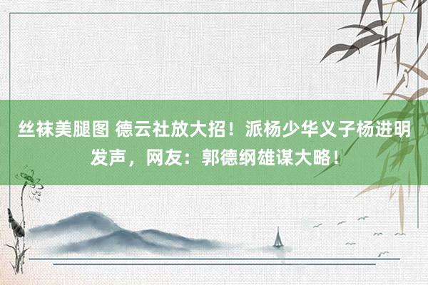 丝袜美腿图 德云社放大招！派杨少华义子杨进明发声，网友：郭德纲雄谋大略！