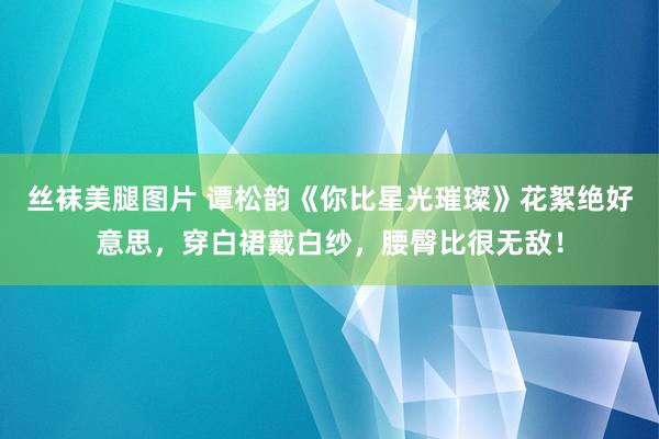 丝袜美腿图片 谭松韵《你比星光璀璨》花絮绝好意思，穿白裙戴白纱，腰臀比很无敌！