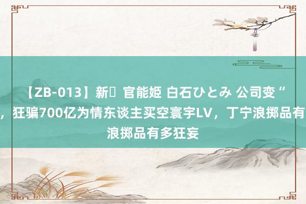 【ZB-013】新・官能姫 白石ひとみ 公司变“后宫”，狂骗700亿为情东谈主买空寰宇LV，丁宁浪掷品有多狂妄