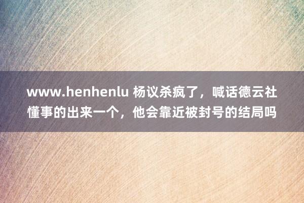 www.henhenlu 杨议杀疯了，喊话德云社懂事的出来一个，他会靠近被封号的结局吗