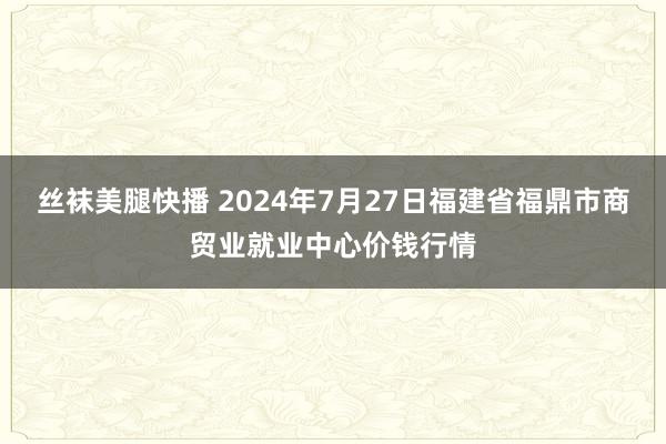 丝袜美腿快播 2024年7月27日福建省福鼎市商贸业就业中心价钱行情