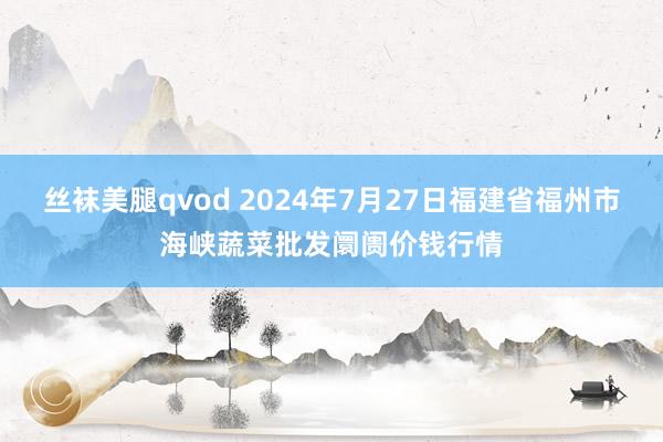 丝袜美腿qvod 2024年7月27日福建省福州市海峡蔬菜批发阛阓价钱行情