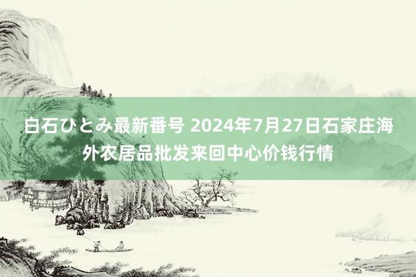 白石ひとみ最新番号 2024年7月27日石家庄海外农居品批发来回中心价钱行情