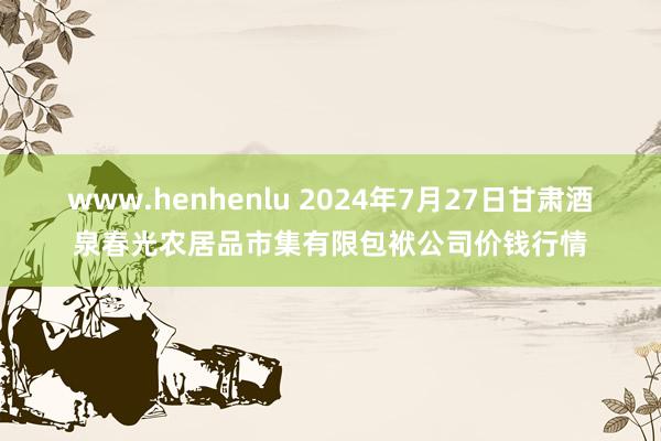 www.henhenlu 2024年7月27日甘肃酒泉春光农居品市集有限包袱公司价钱行情