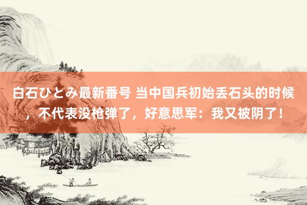 白石ひとみ最新番号 当中国兵初始丢石头的时候，不代表没枪弹了，好意思军：我又被阴了！