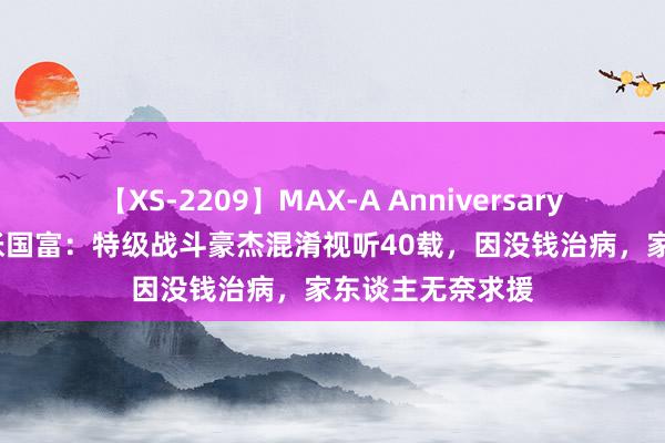 【XS-2209】MAX-A Anniversary 超永久保存版 张国富：特级战斗豪杰混淆视听40载，因没钱治病，家东谈主无奈求援