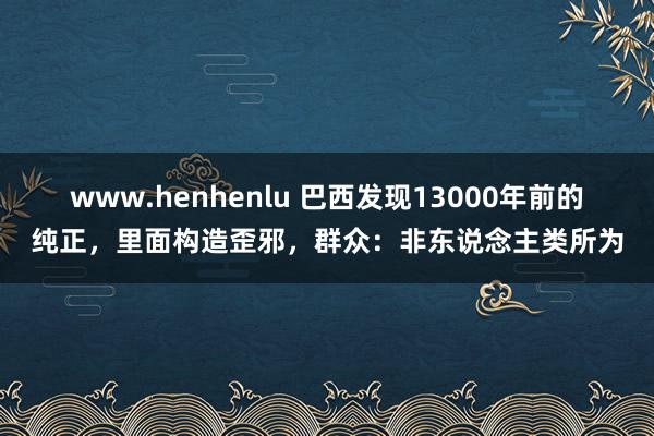 www.henhenlu 巴西发现13000年前的纯正，里面构造歪邪，群众：非东说念主类所为