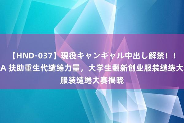 【HND-037】現役キャンギャル中出し解禁！！ ASUKA 扶助重生代缱绻力量，大学生翻新创业服装缱绻大赛揭晓