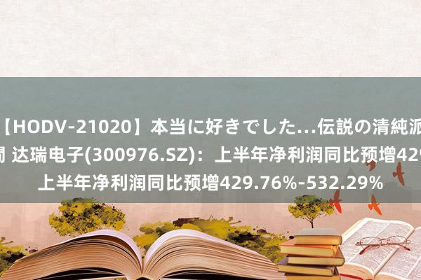 【HODV-21020】本当に好きでした…伝説の清純派AV女優 3人2時間 达瑞电子(300976.SZ)：上半年净利润同比预增429.76%-532.29%