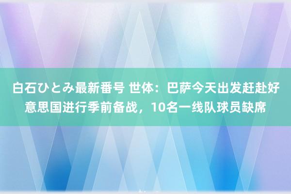 白石ひとみ最新番号 世体：巴萨今天出发赶赴好意思国进行季前备战，10名一线队球员缺席