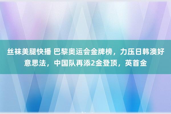 丝袜美腿快播 巴黎奥运会金牌榜，力压日韩澳好意思法，中国队再添2金登顶，英首金