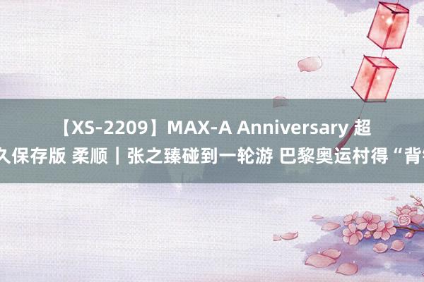 【XS-2209】MAX-A Anniversary 超永久保存版 柔顺｜张之臻碰到一轮游 巴黎奥运村得“背锅”