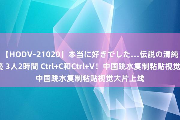 【HODV-21020】本当に好きでした…伝説の清純派AV女優 3人2時間 Ctrl+C和Ctrl+V！中国跳水复制粘贴视觉大片上线