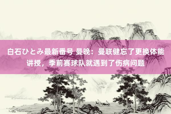 白石ひとみ最新番号 曼晚：曼联健忘了更换体能讲授，季前赛球队就遇到了伤病问题