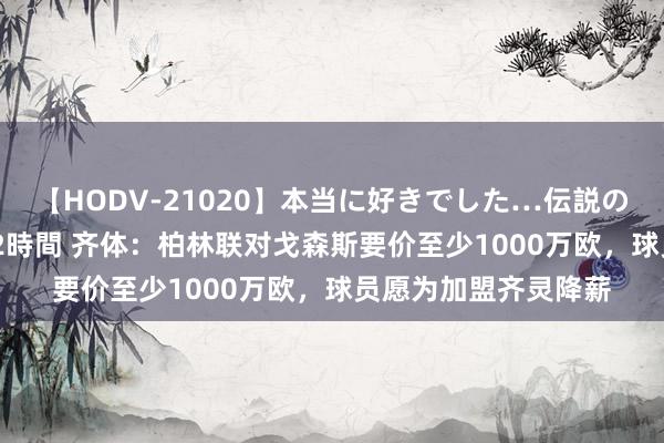 【HODV-21020】本当に好きでした…伝説の清純派AV女優 3人2時間 齐体：柏林联对戈森斯要价至少1000万欧，球员愿为加盟齐灵降薪