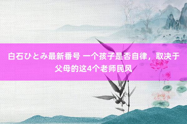 白石ひとみ最新番号 一个孩子是否自律，取决于父母的这4个老师民风