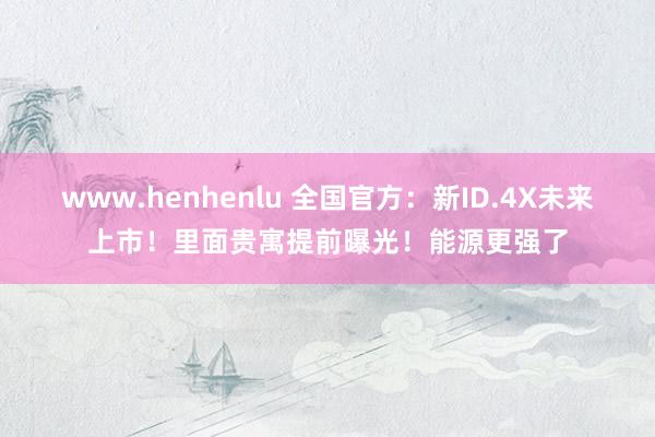 www.henhenlu 全国官方：新ID.4X未来上市！里面贵寓提前曝光！能源更强了