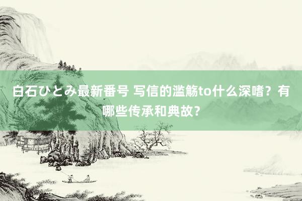 白石ひとみ最新番号 写信的滥觞to什么深嗜？有哪些传承和典故？