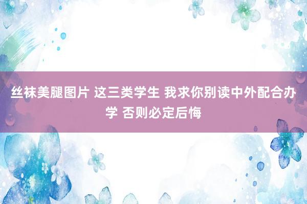 丝袜美腿图片 这三类学生 我求你别读中外配合办学 否则必定后悔