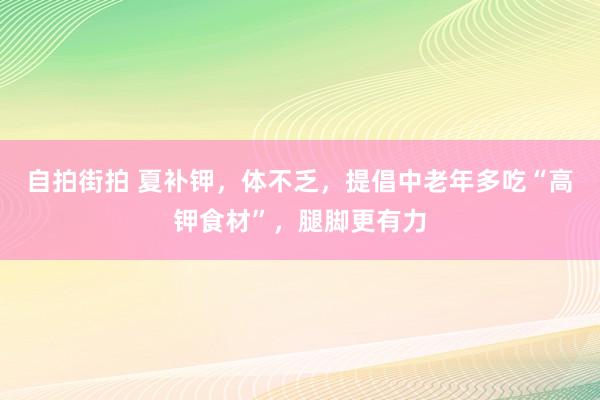 自拍街拍 夏补钾，体不乏，提倡中老年多吃“高钾食材”，腿脚更有力