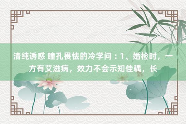 清纯诱惑 瞳孔畏怯的冷学问 : 1、婚检时，一方有艾滋病，效力不会示知佳耦，长