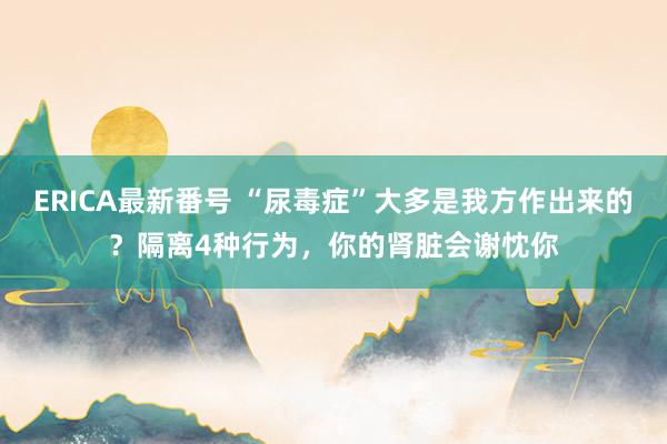 ERICA最新番号 “尿毒症”大多是我方作出来的？隔离4种行为，你的肾脏会谢忱你