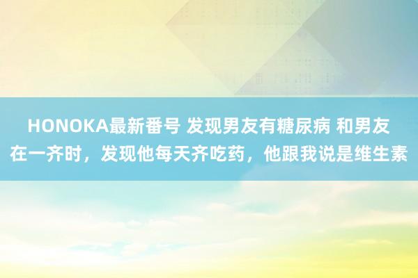 HONOKA最新番号 发现男友有糖尿病 和男友在一齐时，发现他每天齐吃药，他跟我说是维生素