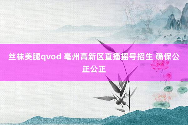 丝袜美腿qvod 亳州高新区直播摇号招生 确保公正公正