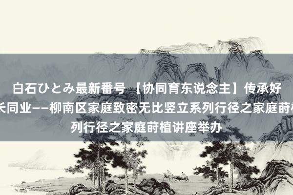 白石ひとみ最新番号 【协同育东说念主】传承好家风 与成长同业——柳南区家庭致密无比竖立系列行径之家庭莳植讲座举办