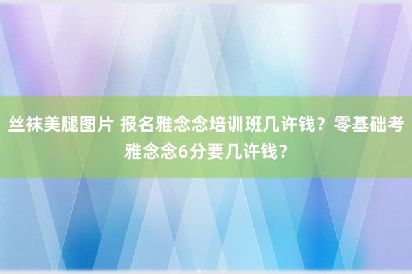 丝袜美腿图片 报名雅念念培训班几许钱？零基础考雅念念6分要几许钱？