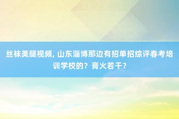 丝袜美腿视频， 山东淄博那边有招单招综评春考培训学校的？膏火若干？