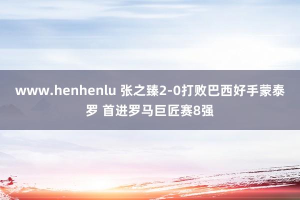 www.henhenlu 张之臻2-0打败巴西好手蒙泰罗 首进罗马巨匠赛8强