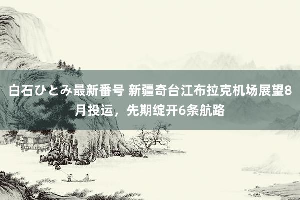 白石ひとみ最新番号 新疆奇台江布拉克机场展望8月投运，先期绽开6条航路