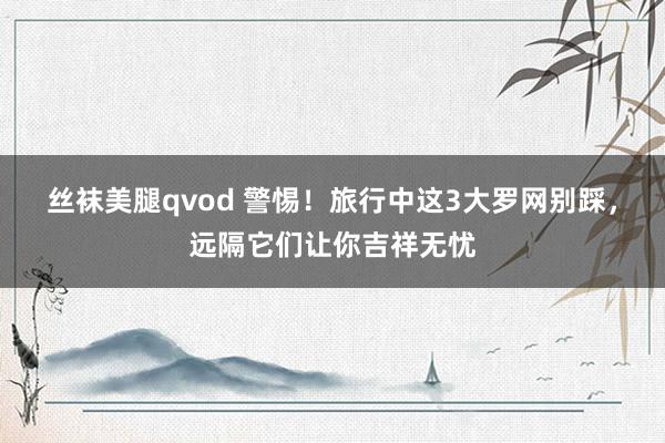 丝袜美腿qvod 警惕！旅行中这3大罗网别踩，远隔它们让你吉祥无忧