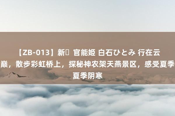 【ZB-013】新・官能姫 白石ひとみ 行在云海之巅，散步彩虹桥上，探秘神农架天燕景区，感受夏季阴寒