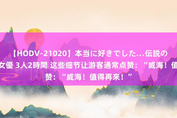 【HODV-21020】本当に好きでした…伝説の清純派AV女優 3人2時間 这些细节让游客通常点赞：“威海！值得再来！”