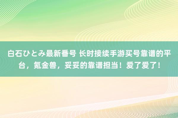 白石ひとみ最新番号 长时接续手游买号靠谱的平台，氪金兽，妥妥的靠谱担当！爱了爱了！