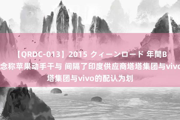 【QRDC-013】2015 クィーンロード 年間BEST10 报说念称苹果动手干与 间隔了印度供应商塔塔集团与vivo的配认为划