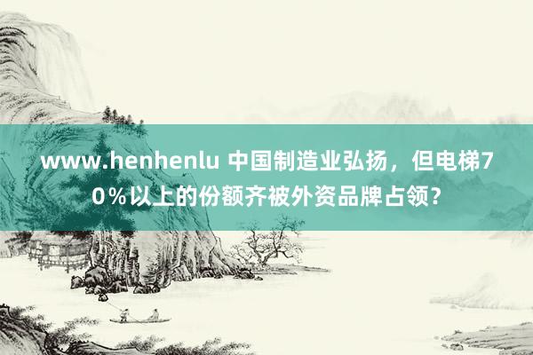 www.henhenlu 中国制造业弘扬，但电梯70％以上的份额齐被外资品牌占领？