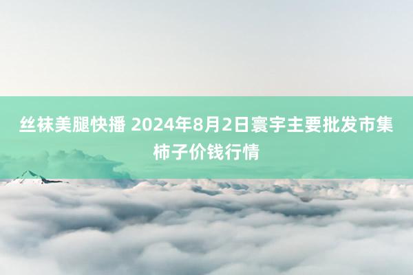 丝袜美腿快播 2024年8月2日寰宇主要批发市集柿子价钱行情