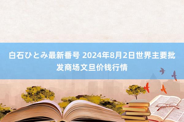 白石ひとみ最新番号 2024年8月2日世界主要批发商场文旦价钱行情