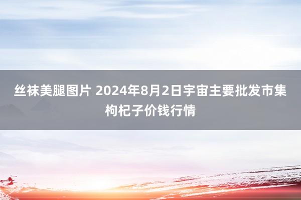 丝袜美腿图片 2024年8月2日宇宙主要批发市集枸杞子价钱行情