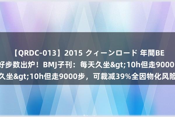 【QRDC-013】2015 クィーンロード 年間BEST10 对消久坐危害的最好步数出炉！BMJ子刊：每天久坐>10h但走9000步，可裁减39%全因物化风险