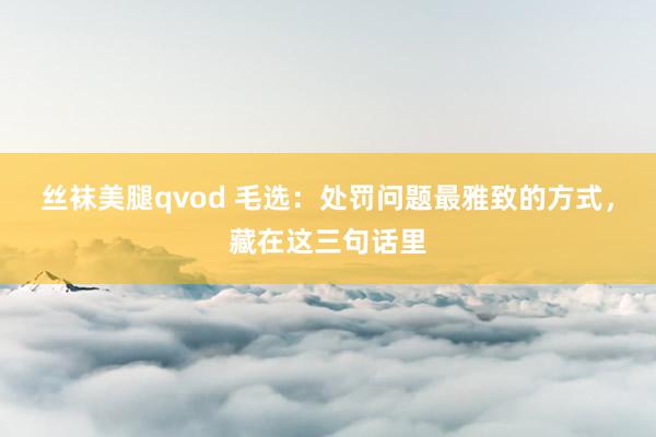 丝袜美腿qvod 毛选：处罚问题最雅致的方式，藏在这三句话里