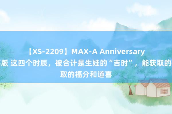 【XS-2209】MAX-A Anniversary 超永久保存版 这四个时辰，被合计是生娃的“吉时”，能获取的福分和道喜